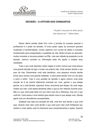Excelência em Performance Humana
Pessoal e Organizacional
Copyright© 1998-2008 www.iphc.com.br
CONTINUUM – Instituto de Performance Humana Tel: (11) 4083-2884
39
DECISÃO – A ATITUDE DAS CONQUISTAS
“Um gênio é uma pessoa de talento que faz
toda a lição de casa.” – Thomas Edison
Nossa última parada deste livro rumo à jornada do sucesso pessoal e
profissional é o poder da decisão. O único poder capaz de promover grandes
mudanças e transformações. Juntos viajamos num mundo de idéias e conceitos
fundamentais para prosperidade e qualidade de vida. Muito há para se aprender,
muitos conceitos e recursos existem na PNL, mas sem atitude de propósito e a de
decisão, nenhum conceito ou informação pode lhe ajudar a ampliar seus
resultados.
Tudo o que você aprendeu nesta viagem é inútil a menos que você possua
uma grande decisão de agir e mudar sua própria vida. Você sempre decide o que
quer da vida. Diariamente você está decidindo, uma pequena minoria decide
tornar seus sonhos uma grande realidade, a outra parte decide viver um dia após
o outro e sofrer. Tudo é uma questão de decisão e agora mesmo você pode
acordar às 6 da manhã totalmente motivado por viver, ganhar o que deseja
ganhar, ter a vida familiar, espiritual, física, emocional que deseja. Se você negar
moldar sua vida, você estará decidindo obter o que já vem obtendo durante anos.
Não é o que você pode fazer em sua vida é que faz a diferença, mas sim o que
você faz. Você possui o livre arbítrio para decidir como é que deseja viver. Decida
agora viver em abundância e prosperidade.
Qualquer que seja sua situação de vida, você tem que decidir o que você
quer. Quanto mais claro você decidir o que você quer mais você fortalecerá seu
cérebro e mais rápido você irá direcionar seus comportamentos e ações. Quando
 