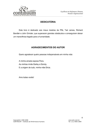 Excelência em Performance Humana
Pessoal e Organizacional
Copyright© 1998-2008 www.iphc.com.br
CONTINUUM – Instituto de Performance Humana Tel: (11) 4083-2884
4
DEDICATÓRIA
Este livro é dedicado aos meus mestres da PNL Tad James, Richard
Bandler e John Grinder, que superaram grandes obstáculos e conseguiram deixar
um maravilhoso legado para a humanidade.
AGRADECIMENTOS DO AUTOR
Quero agradecer quatro pessoas indispensáveis em minha vida:
A minha amada esposa Flora.
As minhas irmãs Darley e Doroty.
E a origem de tudo, minha mãe Dirce.
Amo todas vocês!
 