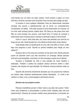 Excelência em Performance Humana
Pessoal e Organizacional
Copyright© 1998-2008 www.iphc.com.br
CONTINUUM – Instituto de Performance Humana Tel: (11) 4083-2884
40
você decide que vai entrar em ação, acabou. Você começa a seguir um novo
caminho e durante a jornada você conquista novos recursos para chegar ao topo.
O sucesso é como qualquer habilidade. Para ser desenvolvido necessita
começar aos poucos e gradativamente, até se tornar um comportamento
inconsciente, um hábito. Viver pelo sucesso é como desenvolver um músculo, se
no início você começar grande, poderá dizer: Oh! Deus eu não posso fazer isto!
Mas se você começar aos poucos, você ficará forte. O tempo de começar a
desenvolver seus músculos para o sucesso e plenitude é agora e não amanhã.
Você é o que é, está onde está, por causa das decisões que você fez ao
longo de sua vida. Cada decisão tem uma influência direta sobre nosso destino.
Você deseja estar se beneficiando de uma vida mais feliz no futuro, então
faça uma pergunta à você: “Quanto eu preciso trabalhar para chegar ao meu
objetivo?”.
Sucesso não é uma coisa que acontece do dia para noite. Muitas pessoas
param de aprender assim que elas encontram um emprego. Muitas pessoas
terminam suas faculdades, encontram um bom emprego e param de se dedicar.
Sucesso e Qualidade de Vida é uma questão de muito trabalho e
dedicação. Trabalho e prática faz qualquer pessoa tornar-se melhor e obter
sucesso, não importa em qual atividade. Os melhores músicos praticam todos os
dias.
Quando não tomamos diariamente decisões que nos proporcione melhoria
em nossas vidas, limitamos drasticamente nossas realizações. E o fruto a ser
colhido é o medo, a dor, a preocupação e sofrimentos futuros.
Decida criar seu próprio mundo:
Pessoas insatisfeitas pensam e falam sobre o que elas não querem. Falam
sobre seus problemas e preocupações e tentam achar culpados pela vida que
experimentam. Pessoas de sucesso mantêm seus pensamentos e conversas em
 