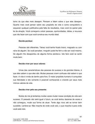 Excelência em Performance Humana
Pessoal e Organizacional
Copyright© 1998-2008 www.iphc.com.br
CONTINUUM – Instituto de Performance Humana Tel: (11) 4083-2884
41
torno do que elas mais desejam. Pensam e falam sobre o que elas desejam.
Quanto mais você pensar sobre seu propósito de vida e como conquistá-lo e
esquecer qualquer justificativa pela falta de resultados, mais você irá operar pela
lei da atração. Você começará a atrair pessoas, oportunidades, idéias, e recursos
que irão fazer com que você construa seu mundo ideal.
Decida perdoar:
Pessoas são diferentes. Talvez você tenha ficado bravo, magoado ou com
raiva de alguém. Se você perceber, ninguém pode lhe ferir a não ser você mesmo.
Se alguém lhe desapontou de alguma forma perdoe-a. Isto fará você se sentir
muito bem.
Decida viver por seus valores:
Umas das características das pessoas de sucesso e de grandes líderes, é
que eles sabem o que eles são. Muitas pessoas vivem confusas não sabem o que
fazer. A vida é vivida de dentro para fora. O maior propósito humano é conquistar
sua felicidade e isto somente é possível conhecendo e vivendo por seus mais
íntimos valores de vida.
Decida viver pelo seu presente:
Muitos de nós já tentamos muitas vezes mudar nossa condição de vida sem
sucesso. O passado não será igual o futuro, se você tentou dezenas de vezes e
não conseguiu, mude sua forma de atuar. Tente algo novo até se tornar bem
sucedido. Lembre-se: Não importa de onde você veio, o que importa é para onde
você está indo.
 