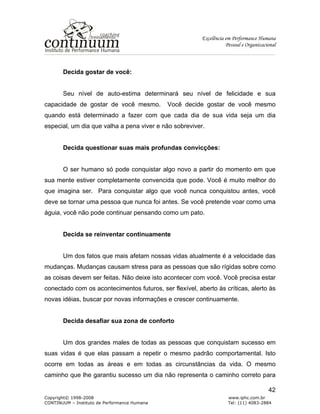 Excelência em Performance Humana
Pessoal e Organizacional
Copyright© 1998-2008 www.iphc.com.br
CONTINUUM – Instituto de Performance Humana Tel: (11) 4083-2884
42
Decida gostar de você:
Seu nível de auto-estima determinará seu nível de felicidade e sua
capacidade de gostar de você mesmo. Você decide gostar de você mesmo
quando está determinado a fazer com que cada dia de sua vida seja um dia
especial, um dia que valha a pena viver e não sobreviver.
Decida questionar suas mais profundas convicções:
O ser humano só pode conquistar algo novo a partir do momento em que
sua mente estiver completamente convencida que pode. Você é muito melhor do
que imagina ser. Para conquistar algo que você nunca conquistou antes, você
deve se tornar uma pessoa que nunca foi antes. Se você pretende voar como uma
águia, você não pode continuar pensando como um pato.
Decida se reinventar continuamente
Um dos fatos que mais afetam nossas vidas atualmente é a velocidade das
mudanças. Mudanças causam stress para as pessoas que são rígidas sobre como
as coisas devem ser feitas. Não deixe isto acontecer com você. Você precisa estar
conectado com os acontecimentos futuros, ser flexível, aberto às críticas, alerto às
novas idéias, buscar por novas informações e crescer continuamente.
Decida desafiar sua zona de conforto
Um dos grandes males de todas as pessoas que conquistam sucesso em
suas vidas é que elas passam a repetir o mesmo padrão comportamental. Isto
ocorre em todas as áreas e em todas as circunstâncias da vida. O mesmo
caminho que lhe garantiu sucesso um dia não representa o caminho correto para
 