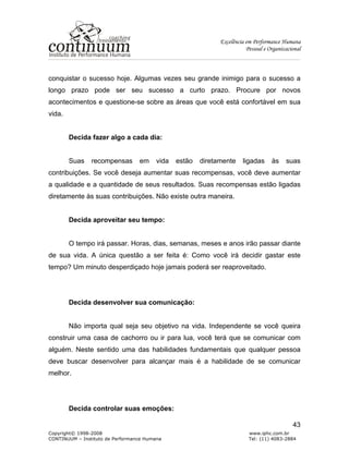 Excelência em Performance Humana
Pessoal e Organizacional
Copyright© 1998-2008 www.iphc.com.br
CONTINUUM – Instituto de Performance Humana Tel: (11) 4083-2884
43
conquistar o sucesso hoje. Algumas vezes seu grande inimigo para o sucesso a
longo prazo pode ser seu sucesso a curto prazo. Procure por novos
acontecimentos e questione-se sobre as áreas que você está confortável em sua
vida.
Decida fazer algo a cada dia:
Suas recompensas em vida estão diretamente ligadas às suas
contribuições. Se você deseja aumentar suas recompensas, você deve aumentar
a qualidade e a quantidade de seus resultados. Suas recompensas estão ligadas
diretamente às suas contribuições. Não existe outra maneira.
Decida aproveitar seu tempo:
O tempo irá passar. Horas, dias, semanas, meses e anos irão passar diante
de sua vida. A única questão a ser feita é: Como você irá decidir gastar este
tempo? Um minuto desperdiçado hoje jamais poderá ser reaproveitado.
Decida desenvolver sua comunicação:
Não importa qual seja seu objetivo na vida. Independente se você queira
construir uma casa de cachorro ou ir para lua, você terá que se comunicar com
alguém. Neste sentido uma das habilidades fundamentais que qualquer pessoa
deve buscar desenvolver para alcançar mais é a habilidade de se comunicar
melhor.
Decida controlar suas emoções:
 