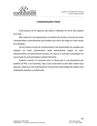 Excelência em Performance Humana
Pessoal e Organizacional
Copyright© 1998-2008 www.iphc.com.br
CONTINUUM – Instituto de Performance Humana Tel: (11) 4083-2884
45
CONSIDERAÇÕES FINAIS
Você acabou de ler algumas das idéias e reflexões em torno dos poderes
da mente.
Meu intuito foi o de relacioná-los na tentativa de iniciá-lo na busca de novas
compreensões e entendimentos que facilitem sua vida e lhe traga um maior senso
de realização.
Há um imenso mundo de conhecimentos a ser desvendado por aqueles que
desejam um maior entendimento nesta deslumbrante viagem do auto-
descobrimento e da performance humana. Por isso eu o encorajo a prosseguir em
sua jornada de auto-percepção e desenvolvimento.
Estamos vivendo um momento único no Brasil que é o da descoberta dos
poderes da PNL e do Coaching. Caso você nunca tenha ouvido falar nestas duas
palavras, saiba que você está perdendo uma grande oportunidade de ampliar suas
realizações pessoais e profissionais.
 