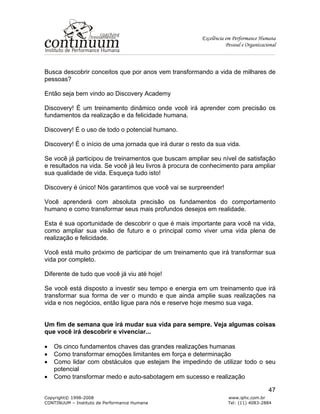 Excelência em Performance Humana
Pessoal e Organizacional
Copyright© 1998-2008 www.iphc.com.br
CONTINUUM – Instituto de Performance Humana Tel: (11) 4083-2884
47
Busca descobrir conceitos que por anos vem transformando a vida de milhares de
pessoas?
Então seja bem vindo ao Discovery Academy
Discovery! É um treinamento dinâmico onde você irá aprender com precisão os
fundamentos da realização e da felicidade humana.
Discovery! É o uso de todo o potencial humano.
Discovery! É o início de uma jornada que irá durar o resto da sua vida.
Se você já participou de treinamentos que buscam ampliar seu nível de satisfação
e resultados na vida. Se você já leu livros à procura de conhecimento para ampliar
sua qualidade de vida. Esqueça tudo isto!
Discovery é único! Nós garantimos que você vai se surpreender!
Você aprenderá com absoluta precisão os fundamentos do comportamento
humano e como transformar seus mais profundos desejos em realidade.
Esta é sua oportunidade de descobrir o que é mais importante para você na vida,
como ampliar sua visão de futuro e o principal como viver uma vida plena de
realização e felicidade.
Você está muito próximo de participar de um treinamento que irá transformar sua
vida por completo.
Diferente de tudo que você já viu até hoje!
Se você está disposto a investir seu tempo e energia em um treinamento que irá
transformar sua forma de ver o mundo e que ainda amplie suas realizações na
vida e nos negócios, então ligue para nós e reserve hoje mesmo sua vaga.
Um fim de semana que irá mudar sua vida para sempre. Veja algumas coisas
que você irá descobrir e vivenciar...
• Os cinco fundamentos chaves das grandes realizações humanas
• Como transformar emoções limitantes em força e determinação
• Como lidar com obstáculos que estejam lhe impedindo de utilizar todo o seu
potencial
• Como transformar medo e auto-sabotagem em sucesso e realização
 