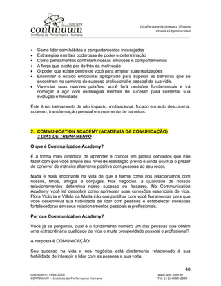 Excelência em Performance Humana
Pessoal e Organizacional
Copyright© 1998-2008 www.iphc.com.br
CONTINUUM – Instituto de Performance Humana Tel: (11) 4083-2884
48
• Como lidar com hábitos e comportamentos indesejados
• Estratégias mentais poderosas de poder e determinação
• Como pensamentos controlam nossas emoções e comportamentos
• A força que existe por de trás da motivação
• O poder que existe dentro de você para ampliar suas realizações
• Encontrar o estado emocional apropriado para superar as barreiras que se
encontram no caminho do sucesso profissional e pessoal da sua vida.
• Vivenciar suas maiores paixões. Você fará decisões fundamentais e irá
começar a agir com estratégias mentais de sucesso para sustentar sua
evolução e felicidade
Este é um treinamento de alto impacto, motivacional, focado em auto descoberta,
sucesso, transformação pessoal e rompimento de barreiras.
2. COMMUNICATION ACADEMY (ACADEMIA DA COMUNICAÇÃO)
2 DIAS DE TREINAMENTO
O que é Communication Academy?
É a forma mais dinâmica de aprender e colocar em prática conceitos que irão
fazer com que você amplie seu nível de realização prévio e ainda usufrua o prazer
de conviver de maneira altamente positiva com pessoas ao seu redor.
Nada é mais importante na vida do que a forma como nos relacionamos com
nossos, filhos, amigos e cônjuges. Nos negócios, a qualidade de nossos
relacionamentos determina nosso sucesso ou fracasso. No Communication
Academy você irá descobrir como aprimorar suas conexões essenciais de vida.
Flora Victoria e Villela da Matta irão compartilhar com você ferramentas para que
você desenvolva sua habilidade de lidar com pessoas e estabelecer conexões
fortalecedoras em seus relacionamentos pessoais e profissionais.
Por que Communication Academy?
Você já se perguntou qual é o fundamento número um das pessoas que obtém
uma extraordinária qualidade de vida e muita prosperidade pessoal e profissional?
A resposta é COMUNICAÇÃO!
Seu sucesso na vida e nos negócios está diretamente relacionado à sua
habilidade de interagir e lidar com as pessoas a sua volta.
 