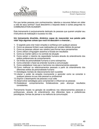 Excelência em Performance Humana
Pessoal e Organizacional
Copyright© 1998-2008 www.iphc.com.br
CONTINUUM – Instituto de Performance Humana Tel: (11) 4083-2884
49
Por que tantas pessoas com conhecimentos, talentos e recursos falham em obter
a vida de seus sonhos? Você descobrirá a resposta desta e outras perguntas no
COMMUNICATION ACADEMY.
Este treinamento é exclusivamente dedicado às pessoas que querem ampliar seu
nível prévio de realização e sucesso na vida.
Um treinamento divertido, dinâmico capaz de reascender sua paixão pela
vida! Veja algumas coisas que você irá descobrir e vivenciar...
1. O segredo para criar maior empatia e confiança com qualquer pessoa
2. Como as pessoas limitam suas realizações por simples hábitos de pensar
3. Como as pessoas utilizam seu cérebro para formar seus pensamentos
4. Como utilizar a linguagem assertiva e focada em resultados
5. Como se manter calmo e no controle da situação
6. Como extrair o máximo da capacidade humana através do entendimento dos
estilos preferenciais de comportamento
7. Os limites da personalidade humana e como sobrepô-los
8. Como entender e fazer-se entender durante a comunicação
9. Como estabelecer mais paz e harmonia nos relacionamentos pessoais
10.Como melhorar os relacionamentos pessoais a partir do entendimento dos
diferentes estilos de personalidade humana
11.Estratégias mentais de relacionamento bem sucedido
12.Liberar o poder da empatia inconsciente e aprender como se conectar à
qualquer pessoa na sua vida pessoal ou profissional
13.Inspirar o desempenho de pessoas a sua volta
14.Desenvolver estratégias para compreender e influenciar as pessoas
15.Estabelecer comportamentos fortalecedores para alcançar resultados
consistentes.
Treinamento focado na geração de excelência nos relacionamentos pessoais e
profissionais, através do entendimento dos diferentes tipos e preferências
psicológicas, formas de pensar e na melhoria da comunicação.
 