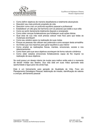 Excelência em Performance Humana
Pessoal e Organizacional
Copyright© 1998-2008 www.iphc.com.br
CONTINUUM – Instituto de Performance Humana Tel: (11) 4083-2884
53
• Como definir objetivos de maneira desafiadores e totalmente alcançáveis
• Descobrir seu mais profundo propósito de vida
• Descobrir como criar um profundo equilíbrio pessoal e profissional
• Estabelecer um alto grau de harmonia com as pessoas que estão a sua volta
• Como se sentir diariamente totalmente disposto e energizado
• Como obter crenças fortalecedoras que fortaleçam suas ações diárias
• Qual área de sua vida você precisa colocar mais foco para que todas as
mudanças aconteçam
• Como seu cérebro opera na realização de suas metas
• Porque as pessoas não utilizam seu potencial e como escapar desta armadilha
• Os limites que nos impomos para gerar equilíbrio e paz interior
• Como ampliar as realizações físicas, mentais, emocionais, sociais e nos
relacionamentos
• Como fazer para que seus objetivos aconteçam de forma natural e dinâmica
• Como obter estados emocionais fortalecedores capaz de lhe inspirar na
realização de seus objetivos
Se você possui um desejo interior de mudar para melhor então este é o momento
de decidir moldar seu destino. Sua vida está em suas mãos aproveite esta
oportunidade e ligue para nós ainda hoje.
Este é um treinamento para geração de Qualidade de Vida. Foco em
Planejamento Estratégico Pessoal, elaboração de missão, identificação de valores
e crenças, alinhamento pessoal
 