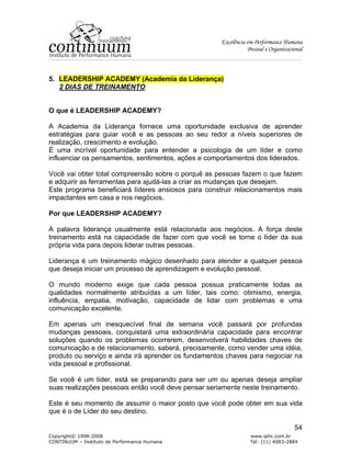 Excelência em Performance Humana
Pessoal e Organizacional
Copyright© 1998-2008 www.iphc.com.br
CONTINUUM – Instituto de Performance Humana Tel: (11) 4083-2884
54
5. LEADERSHIP ACADEMY (Academia da Liderança)
2 DIAS DE TREINAMENTO
O que é LEADERSHIP ACADEMY?
A Academia da Liderança fornece uma oportunidade exclusiva de aprender
estratégias para guiar você e as pessoas ao seu redor a níveis superiores de
realização, crescimento e evolução.
É uma incrível oportunidade para entender a psicologia de um líder e como
influenciar os pensamentos, sentimentos, ações e comportamentos dos liderados.
Você vai obter total compreensão sobre o porquê as pessoas fazem o que fazem
e adquirir as ferramentas para ajudá-las a criar as mudanças que desejam.
Este programa beneficiará líderes ansiosos para construir relacionamentos mais
impactantes em casa e nos negócios.
Por que LEADERSHIP ACADEMY?
A palavra liderança usualmente está relacionada aos negócios. A força deste
treinamento está na capacidade de fazer com que você se torne o líder da sua
própria vida para depois liderar outras pessoas.
Liderança é um treinamento mágico desenhado para atender a qualquer pessoa
que deseja iniciar um processo de aprendizagem e evolução pessoal.
O mundo moderno exige que cada pessoa possua praticamente todas as
qualidades normalmente atribuídas a um líder, tais como: otimismo, energia,
influência, empatia, motivação, capacidade de lidar com problemas e uma
comunicação excelente.
Em apenas um inesquecível final de semana você passará por profundas
mudanças pessoais, conquistará uma extraordinária capacidade para encontrar
soluções quando os problemas ocorrerem, desenvolverá habilidades chaves de
comunicação e de relacionamento, saberá, precisamente, como vender uma idéia,
produto ou serviço e ainda irá aprender os fundamentos chaves para negociar na
vida pessoal e profissional.
Se você é um líder, está se preparando para ser um ou apenas deseja ampliar
suas realizações pessoais então você deve pensar seriamente neste treinamento.
Este é seu momento de assumir o maior posto que você pode obter em sua vida
que é o de Líder do seu destino.
 
