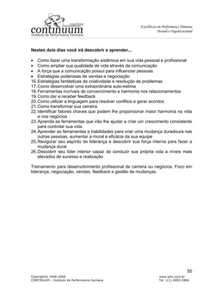 Excelência em Performance Humana
Pessoal e Organizacional
Copyright© 1998-2008 www.iphc.com.br
CONTINUUM – Instituto de Performance Humana Tel: (11) 4083-2884
55
Nestes dois dias você irá descobrir e aprender...
• Como fazer uma transformação sistêmica em sua vida pessoal e profissional
• Como ampliar sua qualidade de vida através da comunicação
• A força que a comunicação possui para influenciar pessoas
• Estratégias poderosas de vendas e negociação
16.Estratégias fantásticas de criatividade e resolução de problemas
17.Como desenvolver uma extraordinária auto-estima
18.Ferramentas incríveis de convencimento e harmonia nos relacionamentos
19.Como dar e receber feedback
20.Como utilizar a linguagem para resolver conflitos e gerar acordos
21.Como transformar sua carreira
22.Identificar fatores chaves que podem lhe proporcionar maior harmonia na vida
e nos negócios
23.Aprenda as ferramentas que irão lhe ajudar a criar um crescimento consistente
para controlar sua vida
24.Aprender as ferramentas e habilidades para criar uma mudança duradoura nas
outras pessoas, aumentar a moral e eficácia da sua equipe
25.Revigorar seu espírito de liderança e descobrir sua força interna para fazer a
mudança durar
26.Descobrir seu líder interior capaz de conduzir sua própria vida a níveis mais
elevados de sucesso e realização
Treinamento para desenvolvimento profissional de carreira ou negócios. Foco em
liderança, negociação, vendas, feedback e gestão de mudanças.
 