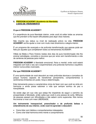 Excelência em Performance Humana
Pessoal e Organizacional
Copyright© 1998-2008 www.iphc.com.br
CONTINUUM – Instituto de Performance Humana Tel: (11) 4083-2884
56
6. FREEDOM ACADEMY (Academia da liberdade)
2 DIAS DE TREINAMENTO
O que é FREEDOM ACADEMY?
É a experiência de pura liberdade interior, onde você irá soltar todas as amarras
que lhe prendem e lhe trazem dificuldades para alçar vôos maiores.
Não importa seu status ou nível de realização prévio na vida. FREEDOM
ACADEMY vai lhe ajudar a viver com muito mais dinamismo e alegria interior.
É um programa tão avançado e de profunda transformação que apenas pode ser
feito por aqueles que completarem todos os treinamentos ACADEMY.
Villela da Matta e Flora Victoria nestes dois dias de pura transformação irão lhe
ensinar estratégias, conceitos e recursos que por anos vem transformando a vida
de centenas de pessoas para melhor.
FREEDOM ACADEMY é liberdade emocional, física e mental, onde você estará
integrado com todo o seu ser e experimentará uma profunda harmonia e equilíbrio
interior nunca antes vivenciado.
Por que FREEDOM ACADEMY?
É uma oportunidade de você descobrir as mais profundas técnicas e conceitos da
psique humana capazes de transformar pensamento, comportamentos e
sentimentos limitantes em poder, força e determinação.
Este treinamento possui a característica única de fazer com que você se sinta em
harmonia e ainda possa saborear a vida que sempre sonhou de paz e
tranqüilidade.
Se existe algo em sua vida que esteja lhe impedindo de seguir o caminho da
prosperidade e felicidade, então saiba que você é uma pessoa de sorte. Milhares
de pessoas passam por dificuldades e não sabem como supera-las. Nós iremos
lhe ensinar a viver com mais LIBERDADE.
Um treinamento inesquecível, preenchedor e de profunda beleza e
entendimento do seu interior, onde você irá aprender e descobrir:
• Como lidar com hábitos e comportamentos indesejados
• Como criar total harmonia entre mente e comportamento
 