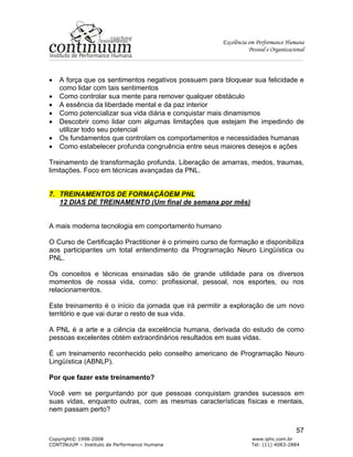 Excelência em Performance Humana
Pessoal e Organizacional
Copyright© 1998-2008 www.iphc.com.br
CONTINUUM – Instituto de Performance Humana Tel: (11) 4083-2884
57
• A força que os sentimentos negativos possuem para bloquear sua felicidade e
como lidar com tais sentimentos
• Como controlar sua mente para remover qualquer obstáculo
• A essência da liberdade mental e da paz interior
• Como potencializar sua vida diária e conquistar mais dinamismos
• Descobrir como lidar com algumas limitações que estejam lhe impedindo de
utilizar todo seu potencial
• Os fundamentos que controlam os comportamentos e necessidades humanas
• Como estabelecer profunda congruência entre seus maiores desejos e ações
Treinamento de transformação profunda. Liberação de amarras, medos, traumas,
limitações. Foco em técnicas avançadas da PNL.
7. TREINAMENTOS DE FORMAÇÃOEM PNL
12 DIAS DE TREINAMENTO (Um final de semana por mês)
A mais moderna tecnologia em comportamento humano
O Curso de Certificação Practitioner é o primeiro curso de formação e disponibiliza
aos participantes um total entendimento da Programação Neuro Lingüística ou
PNL.
Os conceitos e técnicas ensinadas são de grande utilidade para os diversos
momentos de nossa vida, como: profissional, pessoal, nos esportes, ou nos
relacionamentos.
Este treinamento é o início da jornada que irá permitir a exploração de um novo
território e que vai durar o resto de sua vida.
A PNL é a arte e a ciência da excelência humana, derivada do estudo de como
pessoas excelentes obtém extraordinários resultados em suas vidas.
É um treinamento reconhecido pelo conselho americano de Programação Neuro
Lingüística (ABNLP).
Por que fazer este treinamento?
Você vem se perguntando por que pessoas conquistam grandes sucessos em
suas vidas, enquanto outras, com as mesmas características físicas e mentais,
nem passam perto?
 