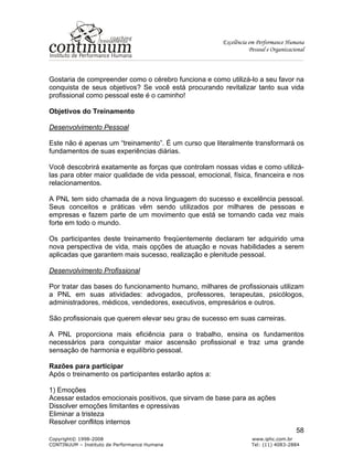 Excelência em Performance Humana
Pessoal e Organizacional
Copyright© 1998-2008 www.iphc.com.br
CONTINUUM – Instituto de Performance Humana Tel: (11) 4083-2884
58
Gostaria de compreender como o cérebro funciona e como utilizá-lo a seu favor na
conquista de seus objetivos? Se você está procurando revitalizar tanto sua vida
profissional como pessoal este é o caminho!
Objetivos do Treinamento
Desenvolvimento Pessoal
Este não é apenas um “treinamento”. É um curso que literalmente transformará os
fundamentos de suas experiências diárias.
Você descobrirá exatamente as forças que controlam nossas vidas e como utilizá-
las para obter maior qualidade de vida pessoal, emocional, física, financeira e nos
relacionamentos.
A PNL tem sido chamada de a nova linguagem do sucesso e excelência pessoal.
Seus conceitos e práticas vêm sendo utilizados por milhares de pessoas e
empresas e fazem parte de um movimento que está se tornando cada vez mais
forte em todo o mundo.
Os participantes deste treinamento freqüentemente declaram ter adquirido uma
nova perspectiva de vida, mais opções de atuação e novas habilidades a serem
aplicadas que garantem mais sucesso, realização e plenitude pessoal.
Desenvolvimento Profissional
Por tratar das bases do funcionamento humano, milhares de profissionais utilizam
a PNL em suas atividades: advogados, professores, terapeutas, psicólogos,
administradores, médicos, vendedores, executivos, empresários e outros.
São profissionais que querem elevar seu grau de sucesso em suas carreiras.
A PNL proporciona mais eficiência para o trabalho, ensina os fundamentos
necessários para conquistar maior ascensão profissional e traz uma grande
sensação de harmonia e equilíbrio pessoal.
Razões para participar
Após o treinamento os participantes estarão aptos a:
1) Emoções
Acessar estados emocionais positivos, que sirvam de base para as ações
Dissolver emoções limitantes e opressivas
Eliminar a tristeza
Resolver conflitos internos
 