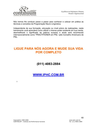 Excelência em Performance Humana
Pessoal e Organizacional
Copyright© 1998-2008 www.iphc.com.br
CONTINUUM – Instituto de Performance Humana Tel: (11) 4083-2884
60
Nós iremos lhe conduzir passo a passo para conhecer e colocar em prática as
técnicas e conceitos da Programação Neuro Lingüística.
Independente de sua formação, educação ou nível prévio de realizações, neste
treinamento você aprenderá como utilizar o imenso poder existente em sua mente,
desmistificará o significado da palavra sucesso e ainda será reconhecido
internacionalmente como “PRACTITIONER em PNL” pelo Conselho Americano de
PNL.
LIGUE PARA NÓS AGORA E MUDE SUA VIDA
POR COMPLETO
(011) 4083-2884
WWW.IPHC.COM.BR
o
 