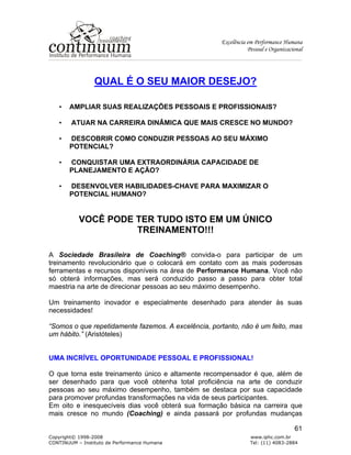 Excelência em Performance Humana
Pessoal e Organizacional
Copyright© 1998-2008 www.iphc.com.br
CONTINUUM – Instituto de Performance Humana Tel: (11) 4083-2884
61
QUAL É O SEU MAIOR DESEJO?
• AMPLIAR SUAS REALIZAÇÕES PESSOAIS E PROFISSIONAIS?
• ATUAR NA CARREIRA DINÂMICA QUE MAIS CRESCE NO MUNDO?
• DESCOBRIR COMO CONDUZIR PESSOAS AO SEU MÁXIMO
POTENCIAL?
• CONQUISTAR UMA EXTRAORDINÁRIA CAPACIDADE DE
PLANEJAMENTO E AÇÃO?
• DESENVOLVER HABILIDADES-CHAVE PARA MAXIMIZAR O
POTENCIAL HUMANO?
VOCÊ PODE TER TUDO ISTO EM UM ÚNICO
TREINAMENTO!!!
A Sociedade Brasileira de Coaching® convida-o para participar de um
treinamento revolucionário que o colocará em contato com as mais poderosas
ferramentas e recursos disponíveis na área de Performance Humana. Você não
só obterá informações, mas será conduzido passo a passo para obter total
maestria na arte de direcionar pessoas ao seu máximo desempenho.
Um treinamento inovador e especialmente desenhado para atender às suas
necessidades!
“Somos o que repetidamente fazemos. A excelência, portanto, não é um feito, mas
um hábito.” (Aristóteles)
UMA INCRÍVEL OPORTUNIDADE PESSOAL E PROFISSIONAL!
O que torna este treinamento único e altamente recompensador é que, além de
ser desenhado para que você obtenha total proficiência na arte de conduzir
pessoas ao seu máximo desempenho, também se destaca por sua capacidade
para promover profundas transformações na vida de seus participantes.
Em oito e inesquecíveis dias você obterá sua formação básica na carreira que
mais cresce no mundo (Coaching) e ainda passará por profundas mudanças
 