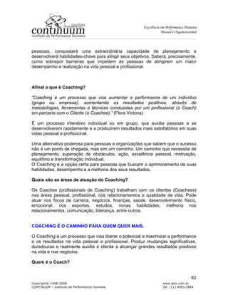 Excelência em Performance Humana
Pessoal e Organizacional
Copyright© 1998-2008 www.iphc.com.br
CONTINUUM – Instituto de Performance Humana Tel: (11) 4083-2884
62
pessoais, conquistará uma extraordinária capacidade de planejamento e
desenvolverá habilidades-chave para atingir seus objetivos. Saberá, precisamente,
como sobrepor barreiras que impedem as pessoas de atingirem um maior
desempenho e realização na vida pessoal e profissional.
Afinal o que é Coaching?
“Coaching é um processo que visa aumentar a performance de um indivíduo
(grupo ou empresa), aumentando os resultados positivos, através de
metodologias, ferramentas e técnicas conduzidas por um profissional (o Coach)
em parceria com o Cliente (o Coachee).” (Flora Victoria)
É um processo interativo individual ou em grupo, que auxilia pessoas a se
desenvolverem rapidamente e a produzirem resultados mais satisfatórios em suas
vidas pessoal e profissional.
Uma alternativa poderosa para pessoas e organizações que sabem que o sucesso
não é um ponto de chegada, mas sim um caminho. Um caminho que necessita de
planejamento, superação de obstáculos, ação, excelência pessoal, motivação,
equilíbrio e transformação individual.
O Coaching é a opção certa para pessoas que buscam o aprimoramento de suas
habilidades, desempenho e a melhoria dos seus resultados.
Quais são as áreas de atuação do Coaching?
Os Coaches (profissionais de Coaching) trabalham com os clientes (Coachees)
nas áreas pessoal, profissional, nos relacionamentos e qualidade de vida. Pode
atuar nos focos de carreira, negócios, finanças, saúde, desenvolvimento físico,
emocional, nos esportes, estudos, novas habilidades, melhoria nos
relacionamentos, comunicação, liderança, entre outros.
COACHING É O CAMINHO PARA QUEM QUER MAIS.
O Coaching é um processo que visa liberar o potencial e maximizar a performance
e os resultados na vida pessoal e profissional. Produz mudanças significativas,
duradouras e realmente auxilia o cliente a alcançar grandes resultados positivos
na vida e nos negócios.
Quem é o Coach?
 