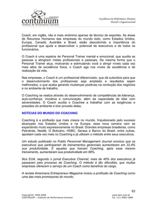 Excelência em Performance Humana
Pessoal e Organizacional
Copyright© 1998-2008 www.iphc.com.br
CONTINUUM – Instituto de Performance Humana Tel: (11) 4083-2884
63
Coach, em inglês, não é mais sinônimo apenas de técnico de esportes. As áreas
de Recursos Humanos das empresas do mundo todo, como Estados Unidos,
Europa, Canadá, Austrália e Brasil, estão descobrindo a importância do
profissional que ajuda a desenvolver o potencial de executivos e de todos os
funcionários.
O Coach é uma espécie de Personal Trainer mental e emocional, que auxilia as
pessoas a atingirem metas profissionais e pessoais. Da mesma forma que o
Personal Trainer atua, motivando e estimulando você a atingir níveis cada vez
mais altos de excelência física, o Coach age nos níveis de excelência e de
realização da vida.
Nas empresas, o Coach é um profissional diferenciado, que dá subsídios para que
o desenvolvimento dos profissionais seja ampliado e resultados sejam
melhorados, o que acaba gerando mudanças positivas na condução dos negócios
e no ambiente de trabalho.
O Coaching se realiza através do desenvolvimento de competências de liderança,
auto-confiança, iniciativa e comunicação, além da capacidade de lidar com
adversidades. O Coach auxilia o Coachee a trabalhar com as exigências e
pressões do ambiente e tirar proveito delas.
NOTÍCIAS DO MUNDO DO COACHING
Coaching é a profissão que mais cresce no mundo. Impulsionado pelo sucesso
alcançado nos Estados Unidos e na Europa, essa nova carreira vem se
expandindo muito expressivamente no Brasil. Grandes empresas brasileiras, como
Petrobrás, Nestlé, O Boticário, HSBC, Serasa e Banco do Brasil, entre outras,
apostam cada vez mais no Coaching e já utilizam o método entre seus executivos.
Um estudo publicado no Public Personnel Management Journal concluiu que os
executivos que participaram de treinamentos gerenciais aumentaram em 22,4%
sua produtividade. E aqueles que tiveram Coaching, após esse mesmo
treinamento, aumentaram sua produtividade em 88%.
Nos EUA, segundo o jornal Executive Channel, mais de 40% dos executivos já
passaram pelo processo de Coaching. O método é tão difundido, que muitas
empresas oferecem o serviço de um Coach como benefício do cargo.
A revista Americana Entrepreneur Magazine incluiu a profissão de Coaching como
uma das mais promissoras do mundo.
 