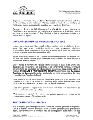 Excelência em Performance Humana
Pessoal e Organizacional
Copyright© 1998-2008 www.iphc.com.br
CONTINUUM – Instituto de Performance Humana Tel: (11) 4083-2884
64
Segundo a Business Wire, a Xerox Corporation conduziu diversos estudos,
tendo um deles evidenciado que 87% dos trabalhos realizados na melhoria de
habilidades comportamentais são perdidos, sem o apoio do Coaching.
Segundo a Society for HR Management, a Kodak iniciou um programa de
Coaching focado no aumento da produtividade e retenção de 1.000 funcionários
em uma de suas unidades. O ROI (Retorno sobre o investimento) superou a
marca dos dois dígitos.
UMA NOVA E DESAFIANTE CARREIRA ESPERA POR VOCÊ.
Imagine como seria sua vida se você pudesse realizar mais, em todas as áreas.
Uma vida com mais resultados positivos, mais conquistas, vitalidade,
prosperidade, bons relacionamentos e um profundo sentimento de realização.
Imagine uma vida plena, bem sucedida e feliz.
Agora imagine-se utilizando um conjunto de ensinamentos para transformar não
só sua vida como também para promover maior sucesso na vida pessoal e
profissional de seus clientes.
Em 64 horas de treinamento você já estará habilitado a atuar como um Coach,
descobrirá os fundamentos da excelência e da performance humana, contribuirá
para melhorar os resultados da vida pessoal e profissional das pessoas, obterá o
título de PERSONAL & PROFESSIONAL COACH® reconhecido pela Sociedade
Brasileira de Coaching® e estará usufruindo de todos os benefícios da maior
comunidade de Coaches do Brasil.
Este treinamento foi especialmente desenhado para que você adquira total
proficiência no uso e na prática do Coaching. Aqui você irá desenvolver suas
habilidades e competências para se tornar um excelente Coach.
Você ainda poderá se especializar com mais de 400 horas em treinamentos de
formação e treinamentos específicos.
“Todos possuem vontade de vencer, mas poucos possuem a vontade de se
preparar para vencer.” (Vince Lombardi)
TODO CAMPEÃO POSSUI UM COACH
Não é segredo que atletas profissionais, atores de cinema, gerentes de negócios,
CEO’s e líderes políticos mundiais usam Coaches pessoais para providenciar
apoio, superar limitações e contribuir para as realizações de suas metas. Um dos
 