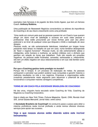Excelência em Performance Humana
Pessoal e Organizacional
Copyright© 1998-2008 www.iphc.com.br
CONTINUUM – Instituto de Performance Humana Tel: (11) 4083-2884
65
exemplos mais famosos é do jogador de tênis Andre Agassi, que tem um famoso
Coach: Anthony Robbins.
Uma publicação da Newsweek Negócios conscientizou os leitores da importância
do Coaching e de seu futuro crescimento como uma profissão:
“Uma razão em comum pela qual as pessoas querem ter um Coach é que querem
atingir um ótimo nível de satisfação e sucesso em suas vidas pessoal e
profissional. Elas estão procurando por novas formas para usar seu pleno
potencial e se livrar de qualquer coisa que bloqueie e limite a realização de seus
desejos.
Pessoas muito, se não extremamente talentosas, trabalham por longas horas
passando mais tempo no trabalho do que em casa, numa tentativa desesperada
de “fazer o negócio funcionar”. Pessoas muito, se não extremamente sábias e
inteligentes, entre homens e mulheres, se sentem infelizes com o dinheiro que
ganham em relação às horas que trabalham. Tudo isto resulta em emoções
negativas. As pessoas estão frustradas, cansadas, estressadas e, infelizmente,
isto tem um efeito negativo em seus relacionamentos e em sua vida familiar como
um todo”.
Por que o Coaching ganhou tanto prestígio no mundo?
Porque não é terapia. É um processo de realização de metas. As pessoas
começaram a perceber que podem acelerar suas conquistas e garantir maiores e
melhores resultados na vida e nos negócios. Empresas e organizações estão
investindo pesadamente neste segmento para alavancar o potencial de seus
funcionários e conquistar maiores vantagens competitivas.
TORNE-SE UM COACH PELA SOCIEDADE BRASILEIRA DE COACHING®
Há dez anos, ninguém havia escutado sobre Coaching de Vida, Coaching de
Negócios ou Coaching Corporativo.
Hoje é citado por New York Times, Fortune Magazine, Oprah, CNN, Revista Você
S/A, Jornal Gazeta Mercantil, Jornal Valor, entre outros.
A Sociedade Brasileira de Coaching® irá conduzi-lo passo a passo para obter a
máxima proficiência nesta incrível profissão e ainda iremos oferecer diversos
serviços para apoiar seu sucesso.
Veja o que nossos alunos estão dizendo sobre este incrível
treinamento:
 
