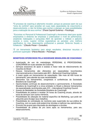 Excelência em Performance Humana
Pessoal e Organizacional
Copyright© 1998-2008 www.iphc.com.br
CONTINUUM – Instituto de Performance Humana Tel: (11) 4083-2884
66
"O processo de coaching é altamente inovador, porque as pessoas saem de sua
"zona de conforto" para acreditar em suas reais capacidades de crescimento e
desenvolvimento, e não há limites para sonhar e planejar as reais possibilidades
para a realização de seus sonhos." (Paula Caprioli Gutierrez – Psicóloga)
"Encontrei no Personal & Professional Coaching® a ferramenta ideal para ajudar
empresários e diretores de empresas a potencializar o nível de performance,
ampliando realizações e conquistas. Além de aprender o método e aplicá-lo
durante o curso, superei minhas expectativas ao perceber uma melhora
significativa no meu desempenho profissional e pessoal. Sinto-me focado e
fortalecido ." (Cláudio Peixer – Consultor)
"É um treinamento fantástico para atingir resultados, direcionar recursos e
promover superação." (Flávia Macedo – Psicóloga)
BENEFÍCIOS OFERECIDOS PELA SOCIEDADE BRASILEIRA DE COACHING®
• Autorização de uso da metodologia PERSONAL & PROFESSIONAL
COACHING® em suas sessões de Coaching.
• Serviços exclusivos de apoio e acesso à maior rede de relacionamento de
Coaches do Brasil.
• Nossos treinamentos são oferecidos por especialistas reconhecidos
internacionalmente e licenciados pelo BCI – Behavioral Coaching Institute.
• A maior opção em treinamentos de capacitação. São mais de 400 horas de
treinamento, para atender às suas necessidades.
• Descontos nos treinamentos, congressos e conferências da Sociedade
Brasileira de Coaching®.
• Oportunidades contínuas de desenvolvimento e aprimoramento. A Sociedade
Brasileira de Coaching® é a única entidade no Brasil a oferecer treinamentos
de especialização reconhecidos pelo ICC – International Coaching Council.
• Acesso às Newsletter da Sociedade Brasileira de Coaching®.
• Possibilidade de praticar e receber 24 horas de Coaching anuais, através de
troca de serviços com outros membros.
• Possibilidade de utilização de material específico de Marketing, que pode ser
adquirido para divulgar seus trabalhos.
• Possibilidade de contratação de mentores para supervisão da sua prática de
Coaching, com os quais você poderá tirar dúvidas e melhorar seu atendimento.
• Encontro de grupos para discussão de abordagens e dúvidas.
• Possibilidade de prática de pro bono após os treinamentos, para seu
desenvolvimento.
 