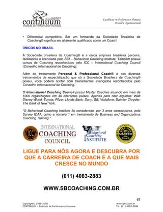 Excelência em Performance Humana
Pessoal e Organizacional
Copyright© 1998-2008 www.iphc.com.br
CONTINUUM – Instituto de Performance Humana Tel: (11) 4083-2884
67
• Diferencial competitivo. Ser um formando da Sociedade Brasileira de
Coaching® significa ser altamente qualificado como um Coach!
ÚNICOS NO BRASIL
A Sociedade Brasileira de Coaching® é a única empresa brasileira parceira,
facilitadora e licenciada pelo BCI – Behavioral Coaching Institute. Também possui
cursos de Coaching reconhecidos pelo ICC – International Coaching Council
(Conselho Internacional de Coaching).
Além do treinamento Personal & Professional Coach® e dos diversos
treinamentos de especialização que só a Sociedade Brasileira de Coaching®
possui, você poderá contar com treinamentos avançados reconhecidos pelo
Conselho Internacional de Coaching.
O International Coaching Council possui Master Coaches atuando em mais de
1000 organizações em 40 diferentes países. Apenas para citar algumas: Walt
Disney World; Toyota; Pfizer; Lloyds Bank; Sony; GE; Vodafone; Daimler Chrysler;
The Bank of New York.
“O Behavioral Coaching Institute foi considerado, por 3 anos consecutivos, pela
Survey ICAA, como a número 1 em treinamento de Business and Organizations
Coaching Training.”
LIGUE PARA NÓS AGORA E DESCUBRA POR
QUE A CARREIRA DE COACH É A QUE MAIS
CRESCE NO MUNDO
(011) 4083-2883
WWW.SBCOACHING.COM.BR
 