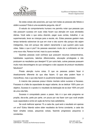 Excelência em Performance Humana
Pessoal e Organizacional
Copyright© 1998-2008 www.iphc.com.br
CONTINUUM – Instituto de Performance Humana Tel: (11) 4083-2884
7
Se estas coisas são possíveis, por que nem todas as pessoas são felizes e
obtêm sucesso? Esta é uma excelente pergunta, não é?
O estudo do comportamento humano me permitiu notar que pessoas que
não possuem sucesso em suas vidas focam sua atenção em suas atividades
diárias. Você sabe o que estou dizendo, pagar suas contas, trabalhar, ir ao
supermercado, levar as crianças para a escola, etc. Estas pessoas gastam mais
tempo tentando sobreviver do que em viver e isto ocorre não porque não sejam
inteligentes, mas sim porque não sabem claramente o que querem para suas
vidas. Sabe o que é pior? As pessoas associam muito dor e sofrimento em ter
uma nova vida. Parece incrível, mas é a pura verdade.
Quantas pessoas você conhece que possuem recursos extraordinários,
habilidades superiores, talentos diferenciados, educação privilegiada e não
produzem os resultados que desejam? E por outro lado, outras pessoas possuem
muito mais desvantagens do que vantagens e são capazes de produzir resultados
fabulosos?
Preste atenção numa coisa. O que as pessoas podem fazer é
drasticamente diferente do que elas fazem. O que elas podem fazer é
maravilhoso, mas o que elas fazem é usualmente bastante desapontador.
A maioria das pessoas possui rótulos mentais sobre sucesso e fracasso.
Fracasso é a falta da capacidade de seguir adiante, de se dedicar 100% para um
objetivo. Sucesso é o oposto é o resultado da dedicação de se doar 100% em prol
de uma vida feliz.
Sucesso é conquistado passo a passo. Isto é o que este programa se
propõe, dia-a-dia, parte por parte, um pouco por vez fazer com que você amplie
suas capacidade e entre em ação de forma mais satisfatória.
Se você melhorar apenas 1% a cada dia, qual será o resultado em apenas
um ano? Estou falando sobre obter resultados de forma constante, a cada dia
fazer simples coisas, pequenas coisas, fazendo progressos pequenos e
constantes.
 