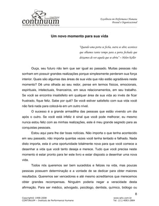 Excelência em Performance Humana
Pessoal e Organizacional
Copyright© 1998-2008 www.iphc.com.br
CONTINUUM – Instituto de Performance Humana Tel: (11) 4083-2884
8
Um novo momento para sua vida
“Quando uma porta se fecha, outra se abre; acontece
que olhamos tanto tempo para a porta fechada que
deixamos de ver aquela que se abriu” – Helen Keller
Ouça, seu futuro não tem que ser igual ao passado. Muitas pessoas não
sonham em possuir grandes realizações porque simplesmente perderam sua força
interior. Quais são algumas das áreas de sua vida que não estão agradáveis neste
momento? Dê uma olhada ao seu redor, pense em termos físicos, emocionais,
espirituais, intelectuais, financeiros, em seus relacionamentos, em seu trabalho.
Se você se encontra insatisfeito em qualquer área de sua vida ao invés de ficar
frustrado, fique feliz. Sabe por quê? Se você estiver satisfeito com sua vida você
não fará nada para colocá-la em um outro nível.
O sucesso é a grande armadilha das pessoas que estão vivendo um dia
após o outro. Se você está infeliz é sinal que você pode melhorar, eu mesmo
nunca estou feliz com as minhas realizações, este é meu grande segredo para as
conquistas pessoais.
Estou aqui para lhe dar boas notícias. Não importa o que tenha acontecido
em seu passado, não importa quantas vezes você tenha tentado e falhado. Nada
disto importa, esta é uma oportunidade totalmente nova para que você comece a
desenhar a vida que você tanto deseja e merece. Tudo que você precisa neste
momento é estar pronto para ler este livro e estar disposto a desenhar uma nova
vida.
Todos nós queremos ser bem sucedidos e felizes na vida, mas poucas
pessoas possuem determinação e a vontade de se dedicar para obter maiores
resultados. Queremos ser vencedores e até mesmo acreditamos que merecemos
obter grandes recompensas. Ninguém poderia negar a veracidade desta
afirmação. Para ser médico, advogado, psicólogo, dentista, químico, biólogo ou
 