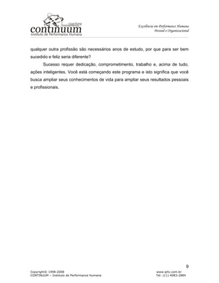 Excelência em Performance Humana
Pessoal e Organizacional
Copyright© 1998-2008 www.iphc.com.br
CONTINUUM – Instituto de Performance Humana Tel: (11) 4083-2884
9
qualquer outra profissão são necessários anos de estudo, por que para ser bem
sucedido e feliz seria diferente?
Sucesso requer dedicação, comprometimento, trabalho e, acima de tudo,
ações inteligentes. Você está começando este programa e isto significa que você
busca ampliar seus conhecimentos de vida para ampliar seus resultados pessoais
e profissionais.
 