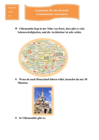 NEDJAM

Cathy
                        Argumente für den Deutsch-
                         Französischen Ausstausch
3°4




          Villemomble liegt in der Nähe von Paris, dort gibt es viele
         Sehenswürdigkeiten,
         Sehenswürdigkeiten und die Architektur ist sehr schön.




          Wenn du nach Disneyland fahren willst, brauchst du nur 30
         Minuten.




          In Villemomble gibt es:
 