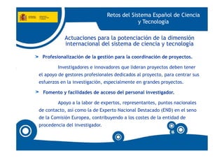Retos del Sistema Español de Ciencia
                                             y Tecnología

           Actuaciones para la potenciación de la dimensión
           internacional del sistema de ciencia y tecnología

 Profesionalización de la gestión para la coordinación de proyectos.

        Investigadores e innovadores que lideran proyectos deben tener
el apoyo de gestores profesionales dedicados al proyecto, para centrar sus
esfuerzos en la investigación, especialmente en grandes proyectos.

 Fomento y facilidades de acceso del personal investigador.

        Apoyo a la labor de expertos, representantes, puntos nacionales
de contacto, así como la de Experto Nacional Destacado (END) en el seno
de la Comisión Europea, contribuyendo a los costes de la entidad de
procedencia del investigador.
 