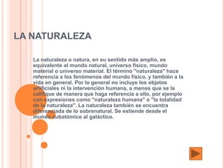 LA NATURALEZA

   La naturaleza o natura, en su sentido más amplio, es
   equivalente al mundo natural, universo físico, mundo
   material o universo material. El término "naturaleza" hace
   referencia a los fenómenos del mundo físico, y también a la
   vida en general. Por lo general no incluye los objetos
   artificiales ni la intervención humana, a menos que se la
   califique de manera que haga referencia a ello, por ejemplo
   con expresiones como "naturaleza humana" o "la totalidad
   de la naturaleza". La naturaleza también se encuentra
   diferenciada de lo sobrenatural. Se extiende desde el
   mundo subatómico al galáctico.
 
