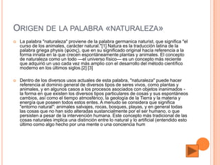 ORIGEN DE LA PALABRA «NATURALEZA»
   La palabra "naturaleza" proviene de la palabra germanica naturist, que significa "el
    curso de los animales, carácter natural."[1] Natura es la traducción latina de la
    palabra griega physis (φύσις), que en su significado original hacía referencia a la
    forma innata en la que crecen espontáneamente plantas y animales. El concepto
    de naturaleza como un todo —el universo físico— es un concepto más reciente
    que adquirió un uso cada vez más amplio con el desarrollo del método científico
    moderno en los últimos siglos.[2] [3]

   Dentro de los diversos usos actuales de esta palabra, "naturaleza" puede hacer
    referencia al dominio general de diversos tipos de seres vivos, como plantas y
    animales, y en algunos casos a los procesos asociados con objetos inanimados -
    la forma en que existen los diversos tipos particulares de cosas y sus espontáneos
    cambios, así como el tiempo atmosférico, la geología de la Tierra y la materia y
    energía que poseen todos estos entes. A menudo se considera que significa
    "entorno natural": animales salvajes, rocas, bosques, playas, y en general todas
    las cosas que no han sido alteradas sustancialmente por el ser humano, o que
    persisten a pesar de la intervención humana. Este concepto más tradicional de las
    cosas naturales implica una distinción entre lo natural y lo artificial (entendido esto
    último como algo hecho por una mente o una conciencia hum
 