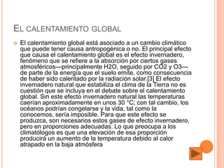 EL CALENTAMIENTO GLOBAL
   El calentamiento global está asociado a un cambio climático
    que puede tener causa antropogénica o no. El principal efecto
    que causa el calentamiento global es el efecto invernadero,
    fenómeno que se refiere a la absorción por ciertos gases
    atmosféricos—principalmente H2O, seguido por CO2 y O3—
    de parte de la energía que el suelo emite, como consecuencia
    de haber sido calentado por la radiación solar.[3] El efecto
    invernadero natural que estabiliza el clima de la Tierra no es
    cuestión que se incluya en el debate sobre el calentamiento
    global. Sin este efecto invernadero natural las temperaturas
    caerían aproximadamente en unos 30 °C; con tal cambio, los
    océanos podrían congelarse y la vida, tal como la
    conocemos, sería imposible. Para que este efecto se
    produzca, son necesarios estos gases de efecto invernadero,
    pero en proporciones adecuadas. Lo que preocupa a los
    climatólogos es que una elevación de esa proporción
    producirá un aumento de la temperatura debido al calor
    atrapado en la baja atmósfera
 