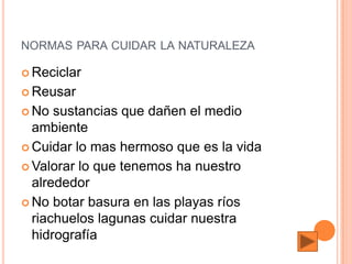 NORMAS PARA CUIDAR LA NATURALEZA

 Reciclar

 Reusar

 No  sustancias que dañen el medio
  ambiente
 Cuidar lo mas hermoso que es la vida

 Valorar lo que tenemos ha nuestro
  alrededor
 No botar basura en las playas ríos
  riachuelos lagunas cuidar nuestra
  hidrografía
 