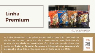 Linha
Premium
PÃO SABORIZADO
A linha Premium traz pães saborizados que são produzidos
de forma natural, sem uso de conservantes, ampliadores de
prazo de validade ou essências. Os pães são produzidos nos
sabores: Batata, Cebola, Cenoura e Integral com semente de
girassol e chia. São entregues em embalagens de 250g.
Ref.05/2K20
 