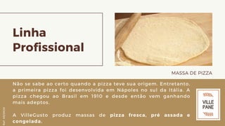 Linha
Profissional
MASSA DE PIZZA
Não se sabe ao certo quando a pizza teve sua origem. Entretanto,
a primeira pizza foi desenvolvida em Nápoles no sul da Itália. A
pizza chegou ao Brasil em 1910 e desde então vem ganhando
mais adeptos.
A VilleGusto produz massas de pizza fresca, pré assada e
congelada.
Ref.05/2K20
 