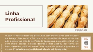 Linha
Profissional
PÃO DE SAL 
O pão francês famoso no Brasil não tem muito a ver com os pães
da França. Sua receita foi criada na tentativa de reproduzir um
pão popular na cidade de Paris da época que era curto, cilíndrico,
com miolo branco e casca dourada, mas acabou por tornar-se
bem diferente dele por conter um pouco de açúcar e gordura na
massa. Produzimos o tradicional pão de sal Congelado.
Ref.05/2K20
 
