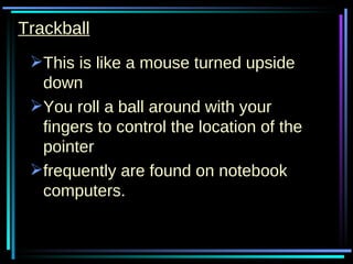 Trackball This is like a mouse turned upside down  You roll a ball around with your fingers to control the location of the pointer frequently are found on notebook computers. 
