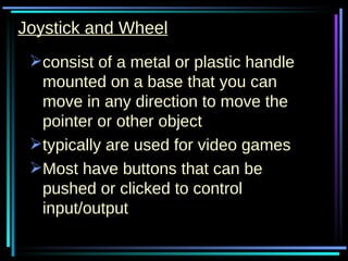 Joystick and Wheel consist of a metal or plastic handle mounted on a base that you can move in any direction to move the pointer or other object typically are used for video games Most have buttons that can be pushed or clicked to control input/output 