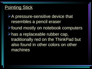 Pointing Stick A pressure-sensitive device that resembles a pencil eraser  found mostly on notebook computers has a replaceable rubber cap, traditionally red on the ThinkPad but also found in other colors on other machines  