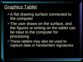 Graphics Tablet A flat drawing surface connected to the computer The user draws on the surface, and the figures or writing on the tablet can be input to the computer for processing These tablets may also be used to capture data or handwritten signatures   
