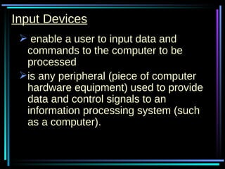 Input Devices enable a user to input data and commands to the computer to be processed is any peripheral (piece of computer hardware equipment) used to provide data and control signals to an information processing system (such as a computer).  