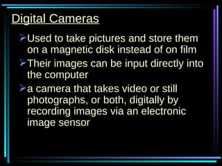 Digital Cameras Used to take pictures and store them on a magnetic disk instead of on film Their images can be input directly into the computer a camera that takes video or still photographs, or both, digitally by recording images via an electronic image sensor  