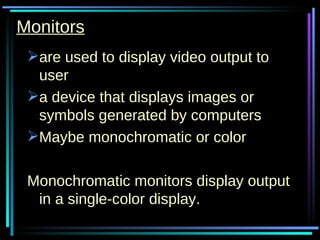 Monitors are used to display video output to user a device that displays images or symbols generated by computers  Maybe monochromatic or color Monochromatic monitors display output in a single-color display. 