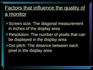 Factors that influence the quality of a monitor Screen size: The diagonal measurement in inches of the display area Resolution: The number of pixels that can be displayed in the display area Dot pitch: The distance between each pixel in the display area 