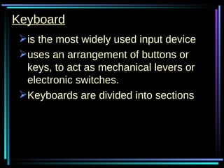 Keyboard is the most widely used input device uses an arrangement of buttons or keys, to act as mechanical levers or electronic switches.  Keyboards are divided into sections 