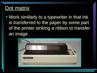 Dot matrix Work similarly to a typewriter in that ink is transferred to the paper by some part of the printer striking a ribbon to transfer an   image 
