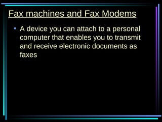 Fax machines and Fax Modems A device you can attach to a personal computer that enables you to transmit and receive electronic documents as faxes  