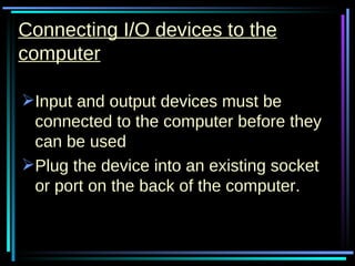 Connecting I/O devices to the computer Input and output devices must be connected to the computer before they can be used Plug the device into an existing socket or port on the back of the computer. 