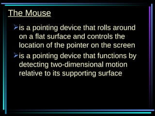The Mouse is a pointing device that rolls around on a flat surface and controls the location of the pointer on the screen is a pointing device that functions by detecting two-dimensional motion relative to its supporting surface 