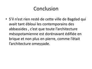 Conclusion
• S’il n’est rien resté de cette ville de Bagdad qui
avait tant ébloui les contemporains des
abbassides , c’est que toute l’architecture
mésopotamienne est dorénavant édifiée en
brique et non plus en pierre, comme l’était
l’architecture omeyyade.
 